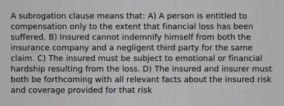 A subrogation clause means that: A) A person is entitled to compensation only to the extent that financial loss has been suffered. B) Insured cannot indemnify himself from both the insurance company and a negligent third party for the same claim. C) The insured must be subject to emotional or financial hardship resulting from the loss. D) The insured and insurer must both be forthcoming with all relevant facts about the insured risk and coverage provided for that risk