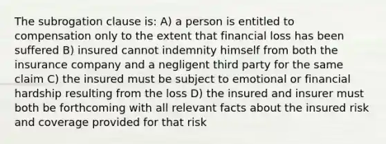 The subrogation clause is: A) a person is entitled to compensation only to the extent that financial loss has been suffered B) insured cannot indemnity himself from both the insurance company and a negligent third party for the same claim C) the insured must be subject to emotional or financial hardship resulting from the loss D) the insured and insurer must both be forthcoming with all relevant facts about the insured risk and coverage provided for that risk