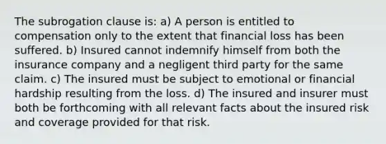 The subrogation clause is: a) A person is entitled to compensation only to the extent that financial loss has been suffered. b) Insured cannot indemnify himself from both the insurance company and a negligent third party for the same claim. c) The insured must be subject to emotional or financial hardship resulting from the loss. d) The insured and insurer must both be forthcoming with all relevant facts about the insured risk and coverage provided for that risk.