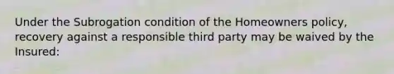 Under the Subrogation condition of the Homeowners policy, recovery against a responsible third party may be waived by the Insured: