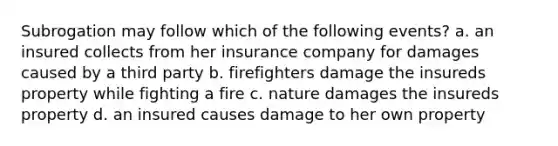 Subrogation may follow which of the following events? a. an insured collects from her insurance company for damages caused by a third party b. firefighters damage the insureds property while fighting a fire c. nature damages the insureds property d. an insured causes damage to her own property