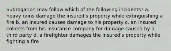 Subrogation may follow which of the following incidents? a. heavy rains damage the insured's property while extinguishing a fire b. an insured causes damage to his property c. an insured collects from his insurance company for damage caused by a third party d. a firefighter damages the insured's property while fighting a fire