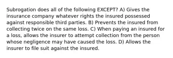 Subrogation does all of the following EXCEPT? A) Gives the insurance company whatever rights the insured possessed against responsible third parties. B) Prevents the insured from collecting twice on the same loss. C) When paying an insured for a loss, allows the insurer to attempt collection from the person whose negligence may have caused the loss. D) Allows the insurer to file suit against the insured.