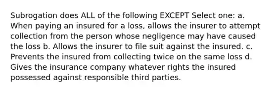 Subrogation does ALL of the following EXCEPT Select one: a. When paying an insured for a loss, allows the insurer to attempt collection from the person whose negligence may have caused the loss b. Allows the insurer to file suit against the insured. c. Prevents the insured from collecting twice on the same loss d. Gives the insurance company whatever rights the insured possessed against responsible third parties.