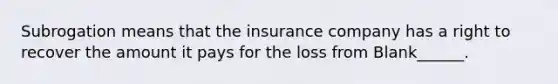 Subrogation means that the insurance company has a right to recover the amount it pays for the loss from Blank______.