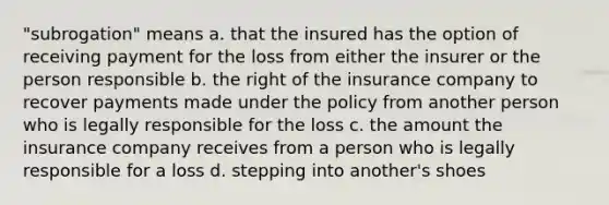 "subrogation" means a. that the insured has the option of receiving payment for the loss from either the insurer or the person responsible b. the right of the insurance company to recover payments made under the policy from another person who is legally responsible for the loss c. the amount the insurance company receives from a person who is legally responsible for a loss d. stepping into another's shoes