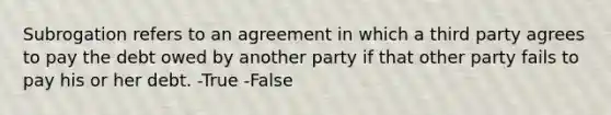 Subrogation refers to an agreement in which a third party agrees to pay the debt owed by another party if that other party fails to pay his or her debt. -True -False