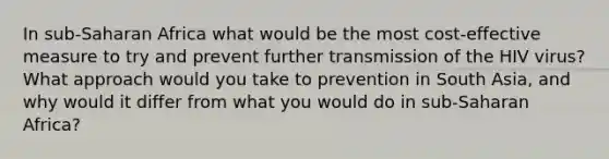 In sub-Saharan Africa what would be the most cost-effective measure to try and prevent further transmission of the HIV virus? What approach would you take to prevention in South Asia, and why would it differ from what you would do in sub-Saharan Africa?