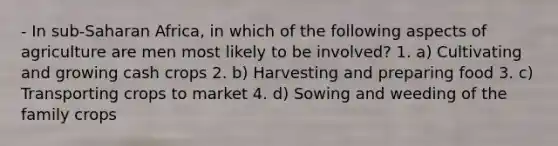 - In sub-Saharan Africa, in which of the following aspects of agriculture are men most likely to be involved? 1. a) Cultivating and growing cash crops 2. b) Harvesting and preparing food 3. c) Transporting crops to market 4. d) Sowing and weeding of the family crops