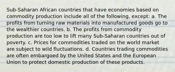 Sub-Saharan African countries that have economies based on commodity production include all of the following, except: a. The profits from turning raw materials into manufactured goods go to the wealthier countries. b. The profits from commodity production are too low to lift many Sub-Saharan countries out of poverty. c. Prices for commodities traded on the world market are subject to wild fluctuations. d. Countries trading commodities are often embargoed by the United States and the European Union to protect domestic production of these products.