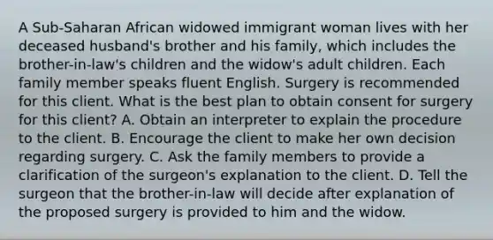 A Sub-Saharan African widowed immigrant woman lives with her deceased husband's brother and his family, which includes the brother-in-law's children and the widow's adult children. Each family member speaks fluent English. Surgery is recommended for this client. What is the best plan to obtain consent for surgery for this client? A. Obtain an interpreter to explain the procedure to the client. B. Encourage the client to make her own decision regarding surgery. C. Ask the family members to provide a clarification of the surgeon's explanation to the client. D. Tell the surgeon that the brother-in-law will decide after explanation of the proposed surgery is provided to him and the widow.