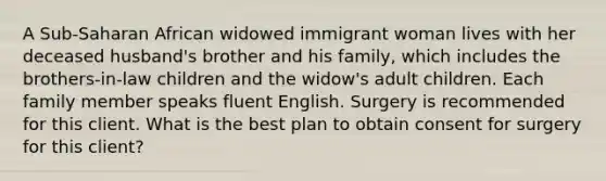 A Sub-Saharan African widowed immigrant woman lives with her deceased husband's brother and his family, which includes the brothers-in-law children and the widow's adult children. Each family member speaks fluent English. Surgery is recommended for this client. What is the best plan to obtain consent for surgery for this client?