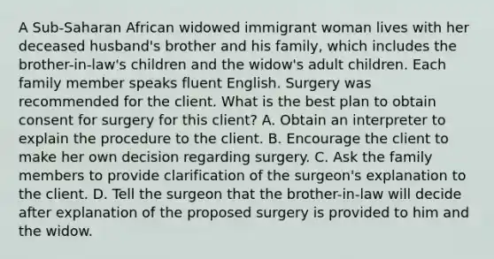 A Sub-Saharan African widowed immigrant woman lives with her deceased husband's brother and his family, which includes the brother-in-law's children and the widow's adult children. Each family member speaks fluent English. Surgery was recommended for the client. What is the best plan to obtain consent for surgery for this client? A. Obtain an interpreter to explain the procedure to the client. B. Encourage the client to make her own decision regarding surgery. C. Ask the family members to provide clarification of the surgeon's explanation to the client. D. Tell the surgeon that the brother-in-law will decide after explanation of the proposed surgery is provided to him and the widow.