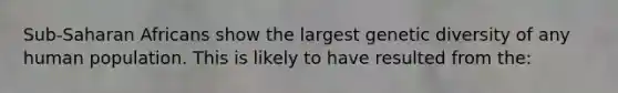 Sub-Saharan Africans show the largest genetic diversity of any human population. This is likely to have resulted from the: