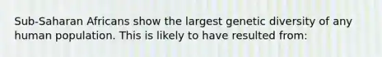 Sub-Saharan Africans show the largest genetic diversity of any human population. This is likely to have resulted from: