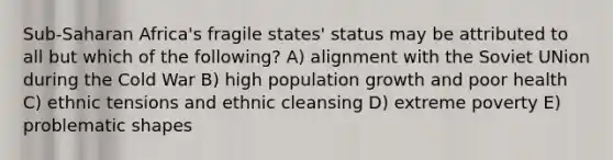 Sub-Saharan Africa's fragile states' status may be attributed to all but which of the following? A) alignment with the Soviet UNion during the Cold War B) high population growth and poor health C) ethnic tensions and ethnic cleansing D) extreme poverty E) problematic shapes