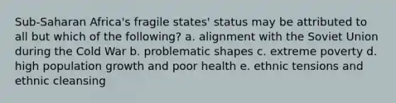 Sub-Saharan Africa's fragile states' status may be attributed to all but which of the following? a. alignment with the Soviet Union during the Cold War b. problematic shapes c. extreme poverty d. high population growth and poor health e. ethnic tensions and ethnic cleansing