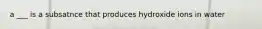 a ___ is a subsatnce that produces hydroxide ions in water