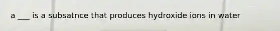 a ___ is a subsatnce that produces hydroxide ions in water