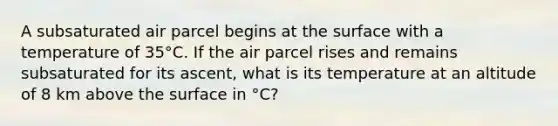 A subsaturated air parcel begins at the surface with a temperature of 35°C. If the air parcel rises and remains subsaturated for its ascent, what is its temperature at an altitude of 8 km above the surface in °C?