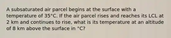 A subsaturated air parcel begins at the surface with a temperature of 35°C. If the air parcel rises and reaches its LCL at 2 km and continues to rise, what is its temperature at an altitude of 8 km above the surface in °C?