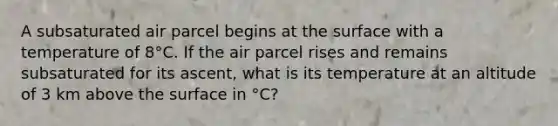 A subsaturated air parcel begins at the surface with a temperature of 8°C. If the air parcel rises and remains subsaturated for its ascent, what is its temperature at an altitude of 3 km above the surface in °C?