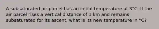 A subsaturated air parcel has an initial temperature of 3°C. If the air parcel rises a vertical distance of 1 km and remains subsaturated for its ascent, what is its new temperature in °C?