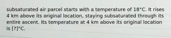 subsaturated air parcel starts with a temperature of 18°C. It rises 4 km above its original location, staying subsaturated through its entire ascent. Its temperature at 4 km above its original location is [?]°C.