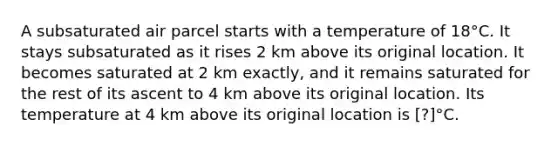 A subsaturated air parcel starts with a temperature of 18°C. It stays subsaturated as it rises 2 km above its original location. It becomes saturated at 2 km exactly, and it remains saturated for the rest of its ascent to 4 km above its original location. Its temperature at 4 km above its original location is [?]°C.