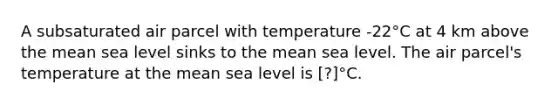 A subsaturated air parcel with temperature -22°C at 4 km above the mean sea level sinks to the mean sea level. The air parcel's temperature at the mean sea level is ​​[?]°C.