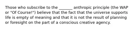 Those who subscribe to the _______ anthropic principle (the WAP or "Of Course!") believe that the fact that the universe supports life is empty of meaning and that it is not the result of planning or foresight on the part of a conscious creative agency.