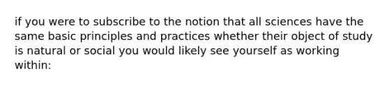 if you were to subscribe to the notion that all sciences have the same basic principles and practices whether their object of study is natural or social you would likely see yourself as working within: