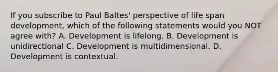 If you subscribe to Paul Baltes' perspective of life span development, which of the following statements would you NOT agree with? A. Development is lifelong. B. Development is unidirectional C. Development is multidimensional. D. Development is contextual.