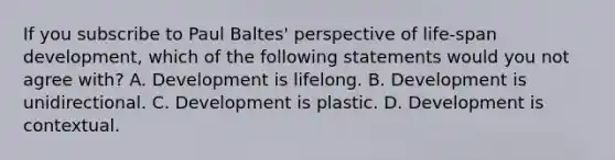 If you subscribe to Paul Baltes' perspective of life-span development, which of the following statements would you not agree with? A. Development is lifelong. B. Development is unidirectional. C. Development is plastic. D. Development is contextual.