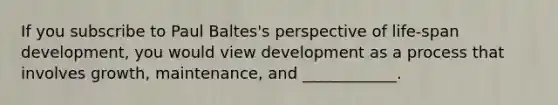 If you subscribe to Paul Baltes's perspective of life-span development, you would view development as a process that involves growth, maintenance, and ____________.