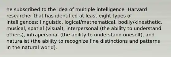 he subscribed to the idea of multiple intelligence -Harvard researcher that has identified at least eight types of intelligences: linguistic, logical/mathematical, bodily/kinesthetic, musical, spatial (visual), interpersonal (the ability to understand others), intrapersonal (the ability to understand oneself), and naturalist (the ability to recognize fine distinctions and patterns in the natural world).