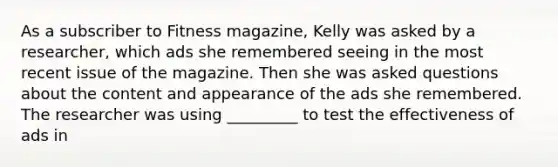 As a subscriber to Fitness magazine, Kelly was asked by a researcher, which ads she remembered seeing in the most recent issue of the magazine. Then she was asked questions about the content and appearance of the ads she remembered. The researcher was using _________ to test the effectiveness of ads in