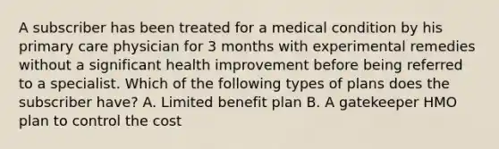 A subscriber has been treated for a medical condition by his primary care physician for 3 months with experimental remedies without a significant health improvement before being referred to a specialist. Which of the following types of plans does the subscriber have? A. Limited benefit plan B. A gatekeeper HMO plan to control the cost