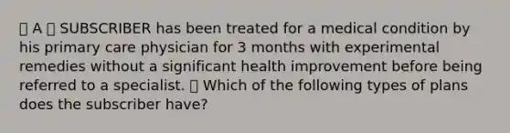 🔴 A 🔷 SUBSCRIBER has been treated for a medical condition by his primary care physician for 3 months with experimental remedies without a significant health improvement before being referred to a specialist. ⭐️ Which of the following types of plans does the subscriber have?