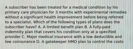 A subscriber has been treated for a medical condition by his primary care physician for 3 months with experimental remedies without a significant health improvement before being referred to a specialist. Which of the following types of plans does the subscriber have? A. A limited benefit plan B. A fully-paid indemnity plan that covers his condition only at a specified provider C. Major medical insurance with a low deductible and low coinsurance D. A gatekeeper HMO plan to control the costs