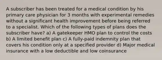 A subscriber has been treated for a medical condition by his primary care physician for 3 months with experimental remedies without a significant health improvement before being referred to a specialist. Which of the following types of plans does the subscriber have? a) A gatekeeper HMO plan to control the costs b) A limited benefit plan c) A fully-paid indemnity plan that covers his condition only at a specified provider d) Major medical insurance with a low deductible and low coinsurance