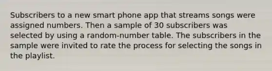 Subscribers to a new smart phone app that streams songs were assigned numbers. Then a sample of 30 subscribers was selected by using a random-number table. The subscribers in the sample were invited to rate the process for selecting the songs in the playlist.