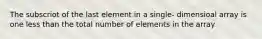 The subscriot of the last element in a single- dimensioal array is one less than the total number of elements in the array