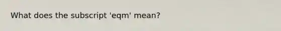 What does the subscript 'eqm' mean?