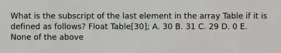 What is the subscript of the last element in the array Table if it is defined as follows? Float Table[30]; A. 30 B. 31 C. 29 D. 0 E. None of the above