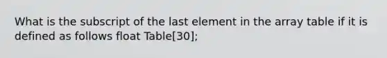 What is the subscript of the last element in the array table if it is defined as follows float Table[30];