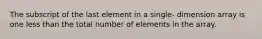 The subscript of the last element in a single- dimension array is one less than the total number of elements in the array.