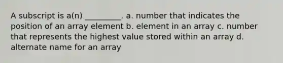 A subscript is a(n) _________. a. number that indicates the position of an array element b. element in an array c. number that represents the highest value stored within an array d. alternate name for an array