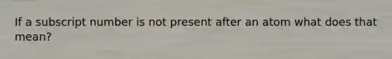 If a subscript number is not present after an atom what does that mean?