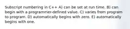 Subscript numbering in C++ A) can be set at run time. B) can begin with a programmer-defined value. C) varies from program to program. D) automatically begins with zero. E) automatically begins with one.